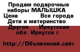 Продам подарочные наборы МАЛЫШКА › Цена ­ 3 500 - Все города Дети и материнство » Другое   . Иркутская обл.,Иркутск г.